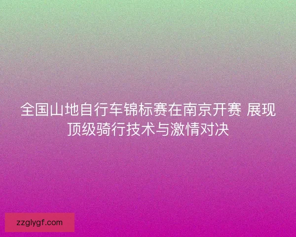 全国山地自行车锦标赛在南京开赛 展现顶级骑行技术与激情对决