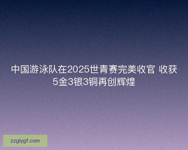 中国游泳队在2025世青赛完美收官 收获5金3银3铜再创辉煌 中国游泳队在2025世青赛完美收官 收获5金3银3铜再创辉煌