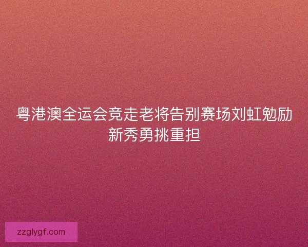 粤港澳全运会竞走老将告别赛场刘虹勉励新秀勇挑重担 粤港澳全运会竞走老将告别赛场刘虹勉励新秀勇挑重担