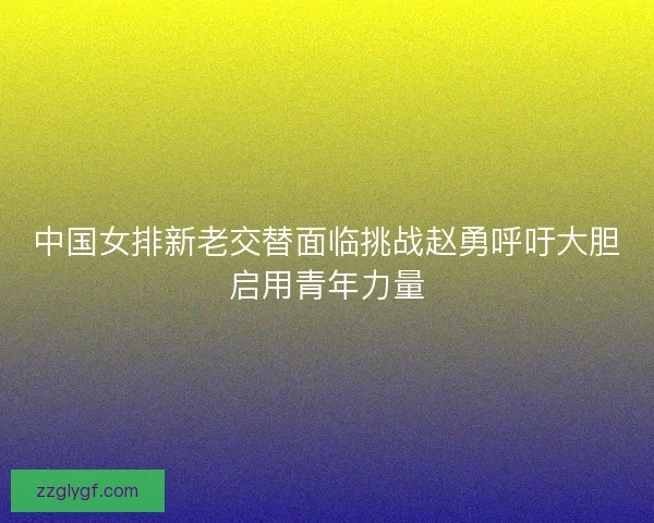 中国女排新老交替面临挑战赵勇呼吁大胆启用青年力量