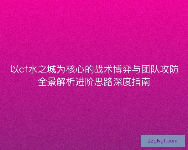 以cf水之城为核心的战术博弈与团队攻防全景解析进阶思路深度指南 以cf水之城为核心的战术博弈与团队攻防全景解析进阶思路深度指南