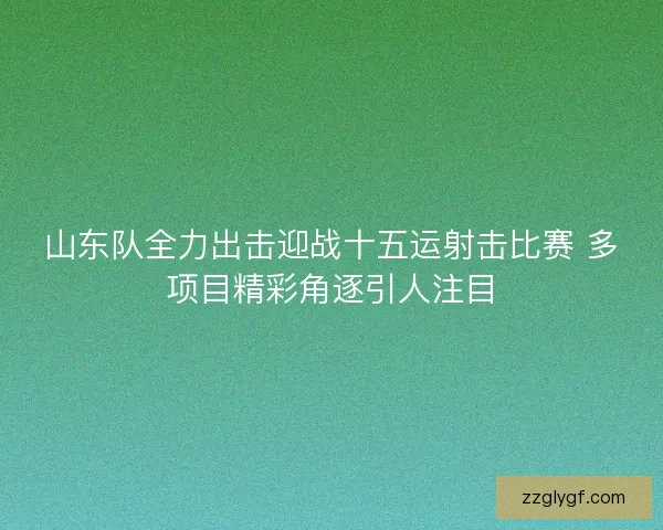 山东队全力出击迎战十五运射击比赛 多项目精彩角逐引人注目