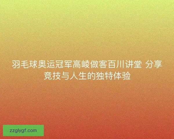 羽毛球奥运冠军高崚做客百川讲堂 分享竞技与人生的独特体验 羽毛球奥运冠军高崚做客百川讲堂 分享竞技与人生的独特体验