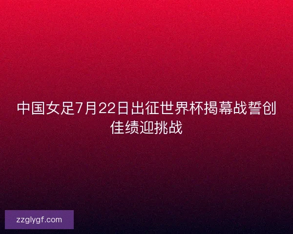 中国女足7月22日出征世界杯揭幕战誓创佳绩迎挑战