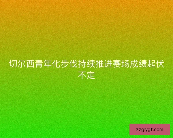 切尔西青年化步伐持续推进赛场成绩起伏不定