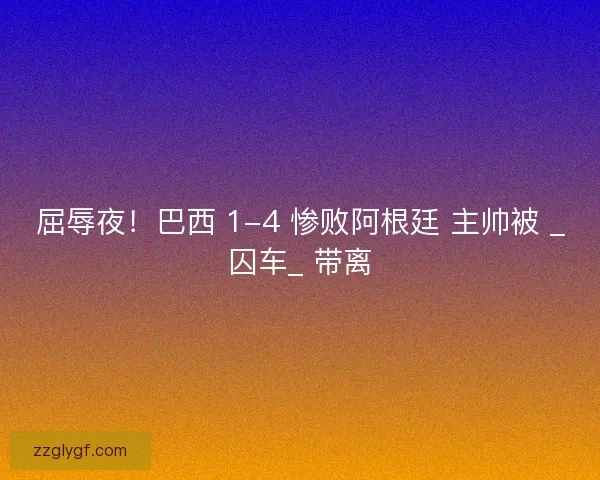 屈辱夜！巴西 1-4 惨败阿根廷 主帅被 _囚车_ 带离