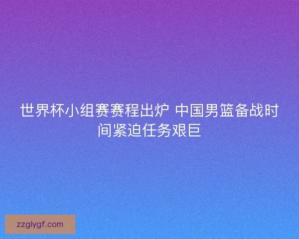 世界杯小组赛赛程出炉 中国男篮备战时间紧迫任务艰巨