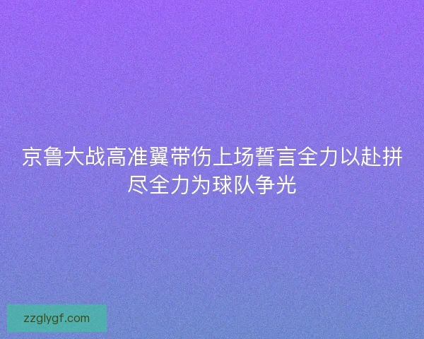 京鲁大战高准翼带伤上场誓言全力以赴拼尽全力为球队争光