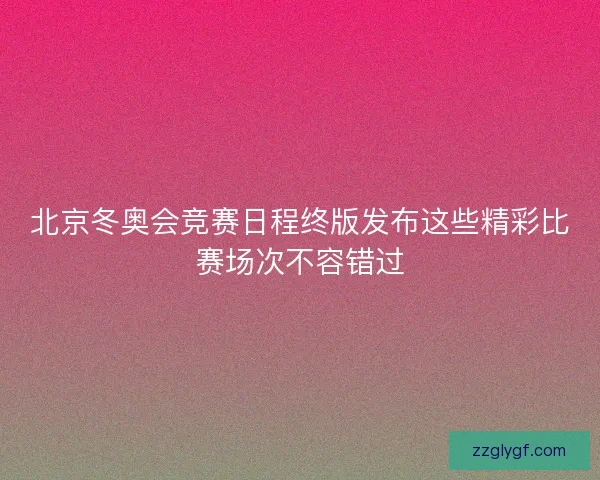 北京冬奥会竞赛日程终版发布这些精彩比赛场次不容错过