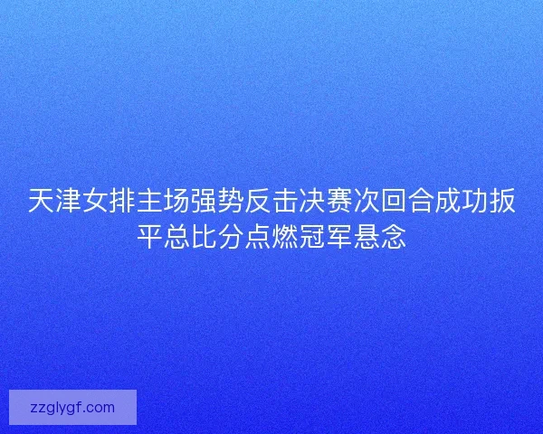 天津女排主场强势反击决赛次回合成功扳平总比分点燃冠军悬念