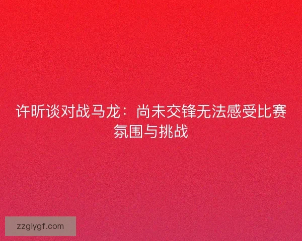 许昕谈对战马龙:尚未交锋无法感受比赛氛围与挑战 许昕谈对战马龙:尚未交锋无法感受比赛氛围与挑战