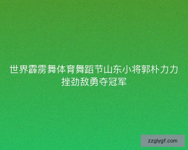 世界霹雳舞体育舞蹈节山东小将郭朴力力挫劲敌勇夺冠军