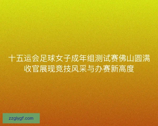 十五运会足球女子成年组测试赛佛山圆满收官展现竞技风采与办赛新高度
