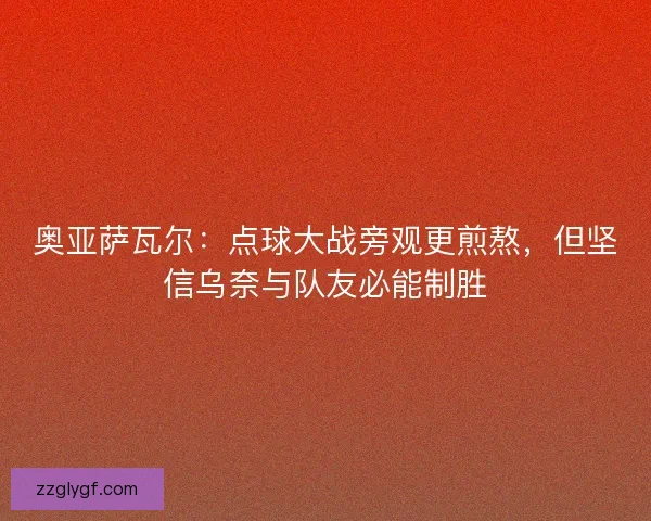奥亚萨瓦尔：点球大战旁观更煎熬，但坚信乌奈与队友必能制胜