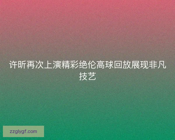 许昕再次上演精彩绝伦高球回放展现非凡技艺