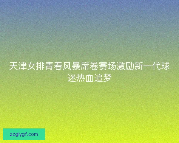 天津女排青春风暴席卷赛场激励新一代球迷热血追梦 天津女排青春风暴席卷赛场激励新一代球迷热血追梦
