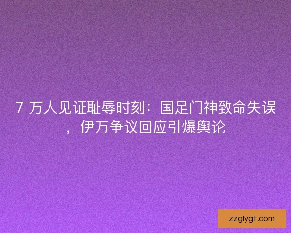 7 万人见证耻辱时刻：国足门神致命失误，伊万争议回应引爆舆论