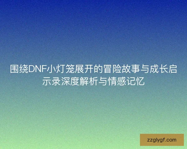 围绕DNF小灯笼展开的冒险故事与成长启示录深度解析与情感记忆 围绕DNF小灯笼展开的冒险故事与成长启示录深度解析与情感记忆