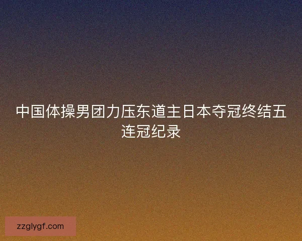 中国体操男团力压东道主日本夺冠终结五连冠纪录