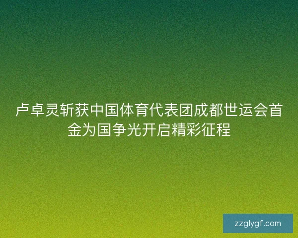 卢卓灵斩获中国体育代表团成都世运会首金为国争光开启精彩征程 卢卓灵斩获中国体育代表团成都世运会首金为国争光开启精彩征程